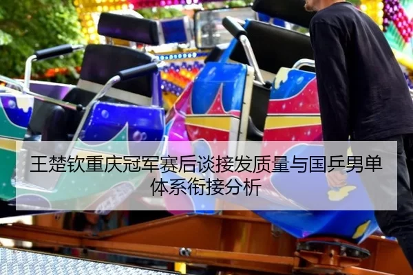 王楚钦重庆冠军赛后谈接发质量与国乒男单体系衔接分析