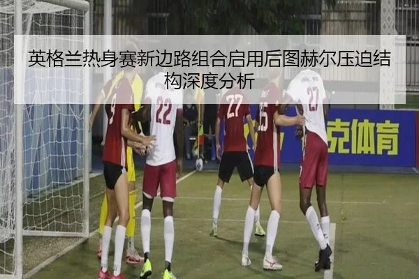 英格兰热身赛新边路组合启用后图赫尔压迫结构深度分析